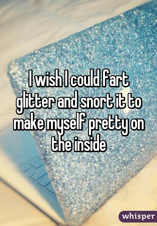 I wish I could fart glitter and snort it to make myself pretty on the inside