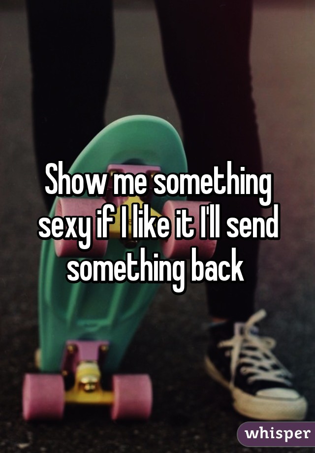 Show me something sexy if I like it I'll send something back 