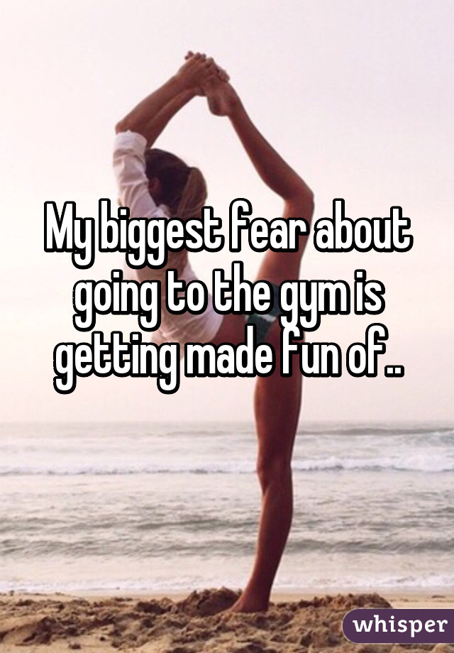 My biggest fear about going to the gym is getting made fun of..
