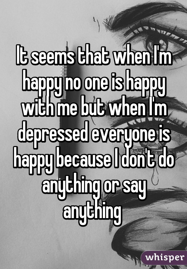 It seems that when I'm happy no one is happy with me but when I'm depressed everyone is happy because I don't do anything or say anything 