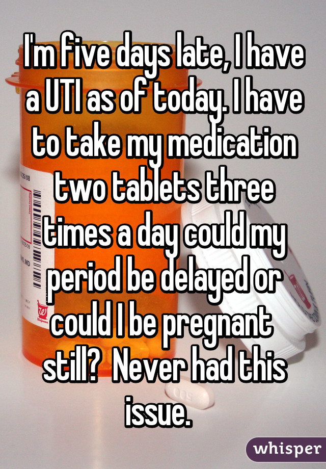 I'm five days late, I have a UTI as of today. I have to take my medication two tablets three times a day could my period be delayed or could I be pregnant  still?  Never had this issue.  