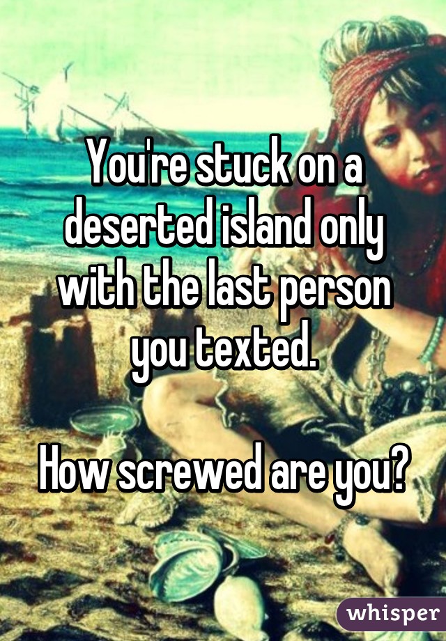 You're stuck on a deserted island only with the last person you texted.

How screwed are you?