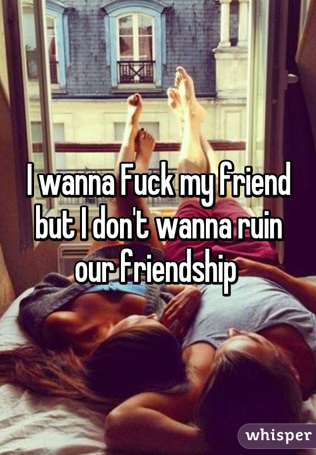 I wanna Fuck my friend but I don't wanna ruin our friendship 