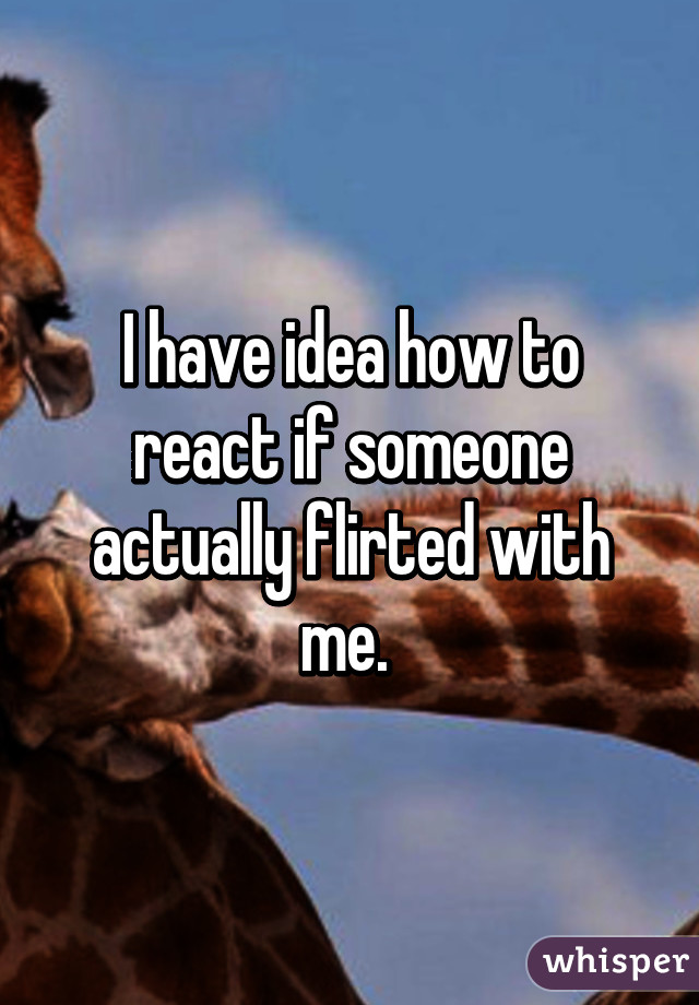 I have idea how to react if someone actually flirted with me. 