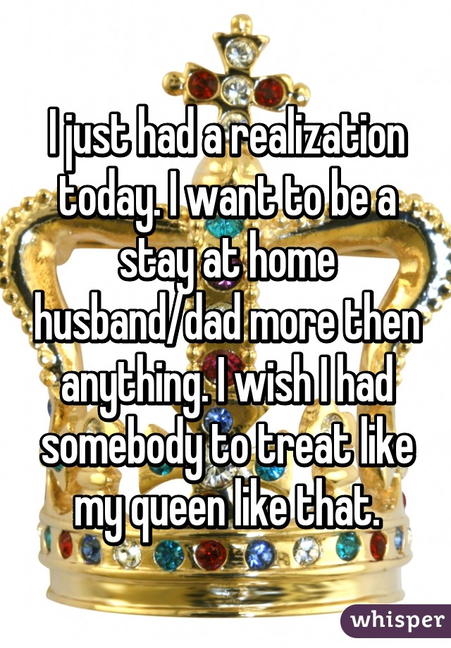 I just had a realization today. I want to be a stay at home husband/dad more then anything. I wish I had somebody to treat like my queen like that.