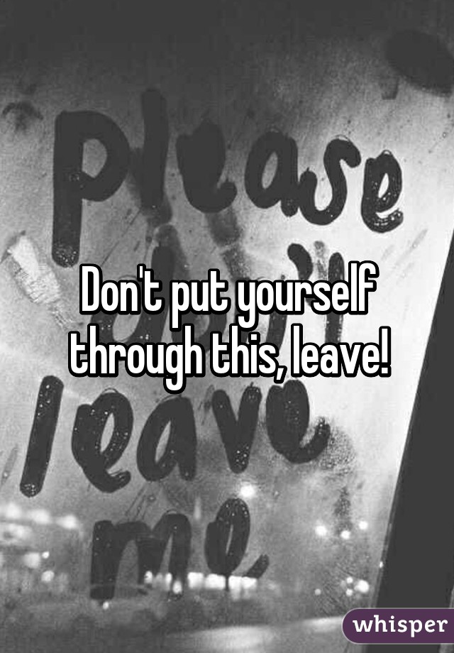 Don't put yourself through this, leave!