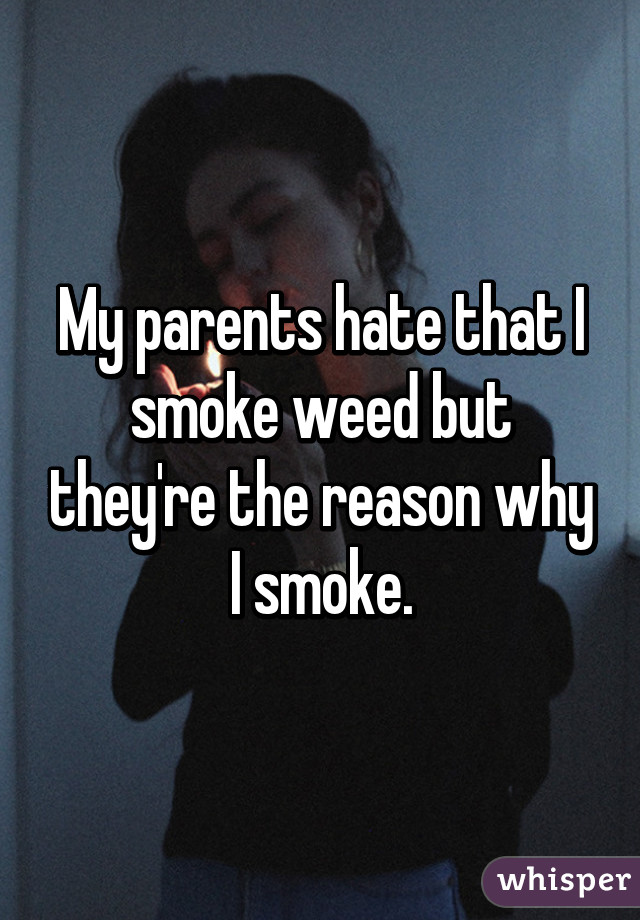 My parents hate that I smoke weed but they're the reason why I smoke.