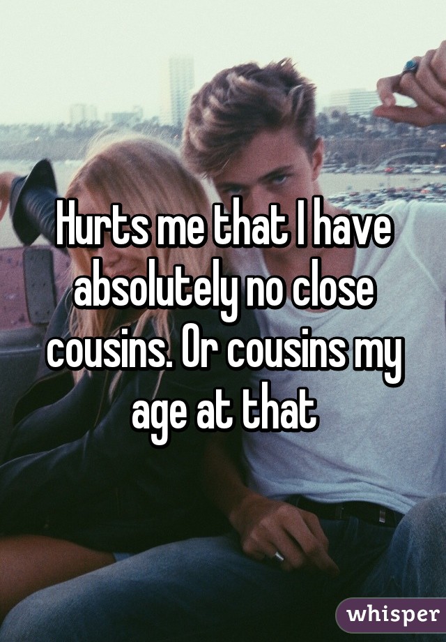 Hurts me that I have absolutely no close cousins. Or cousins my age at that