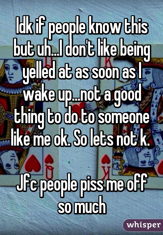 Idk if people know this but uh...I don't like being yelled at as soon as I wake up...not a good thing to do to someone like me ok. So lets not k. 

Jfc people piss me off so much