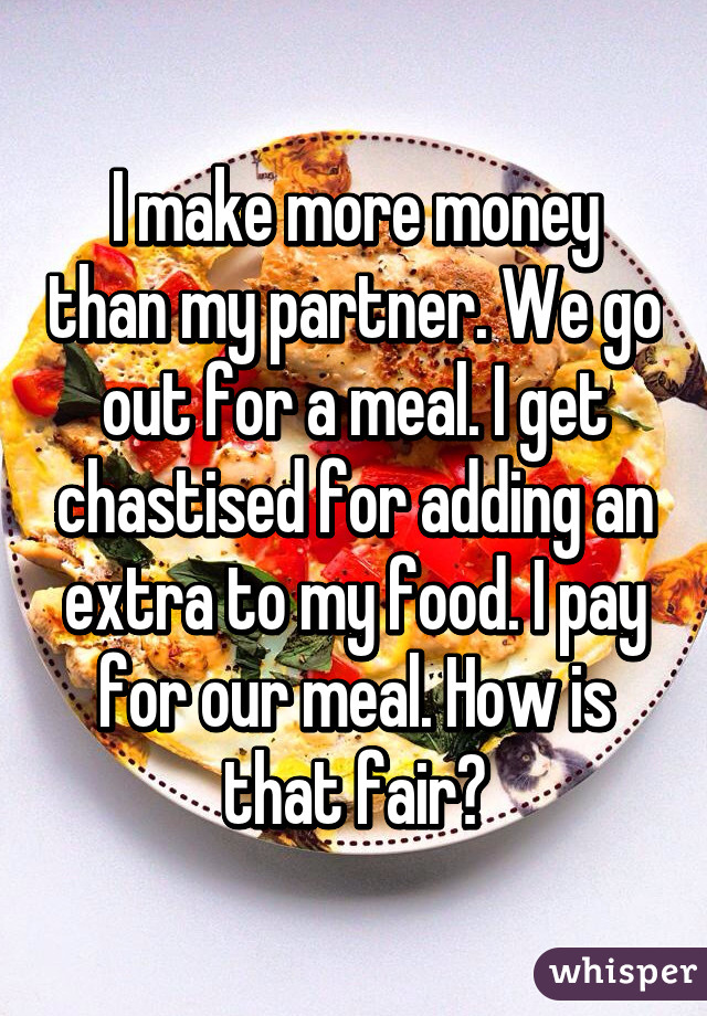 I make more money than my partner. We go out for a meal. I get chastised for adding an extra to my food. I pay for our meal. How is that fair?