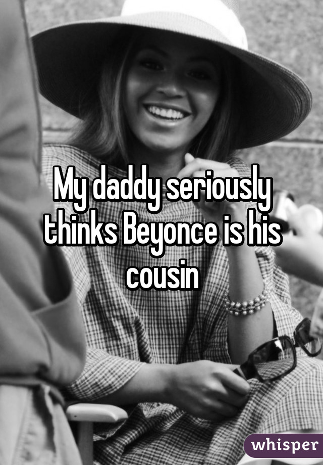 My daddy seriously thinks Beyonce is his cousin