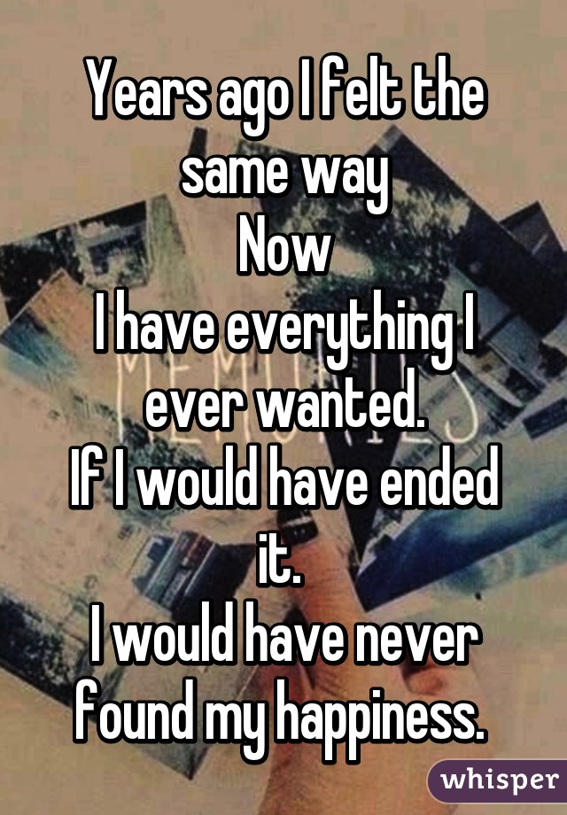 Years ago I felt the same way
Now
I have everything I ever wanted.
If I would have ended it. 
I would have never found my happiness. 