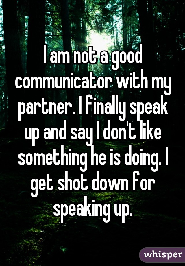 I am not a good communicator with my partner. I finally speak up and say I don't like something he is doing. I get shot down for speaking up.