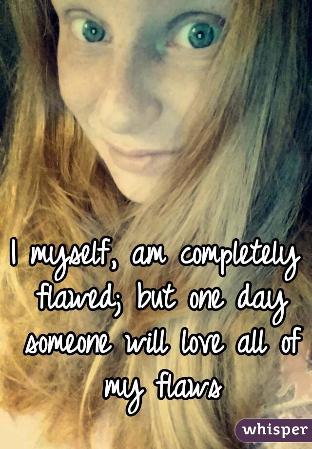 I myself, am completely flawed; but one day someone will love all of my flaws