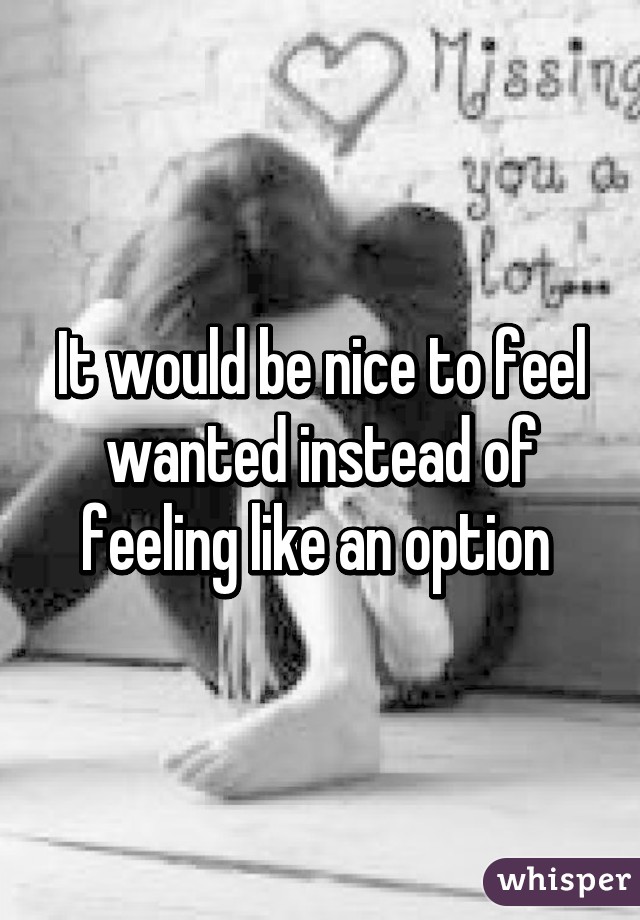 It would be nice to feel wanted instead of feeling like an option 