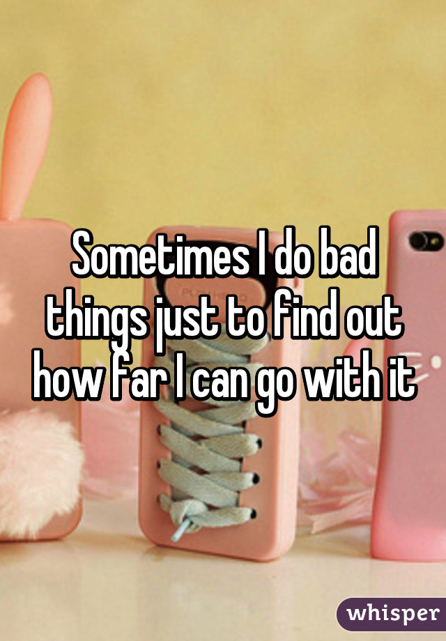 Sometimes I do bad things just to find out how far I can go with it