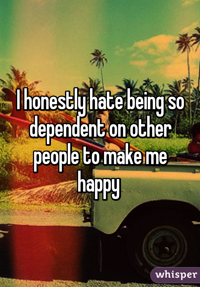 I honestly hate being so dependent on other people to make me happy 