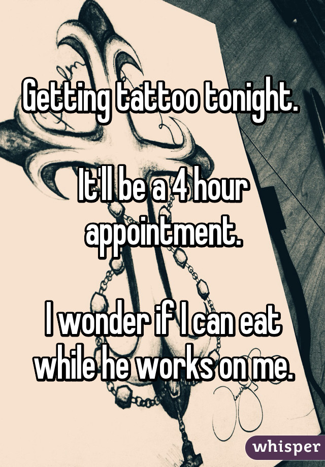 Getting tattoo tonight. 

It'll be a 4 hour appointment.

I wonder if I can eat while he works on me.