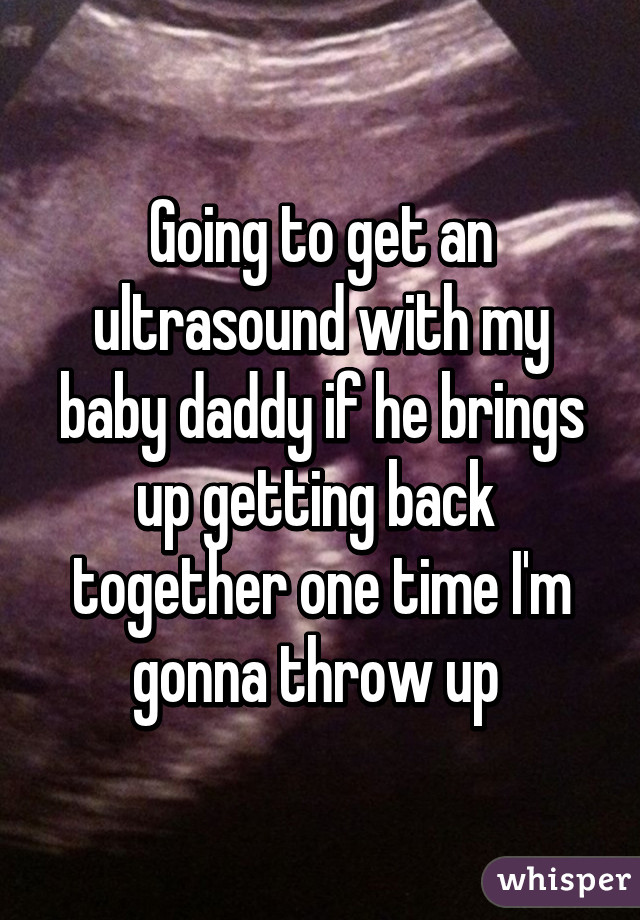 Going to get an ultrasound with my baby daddy if he brings up getting back  together one time I'm gonna throw up 