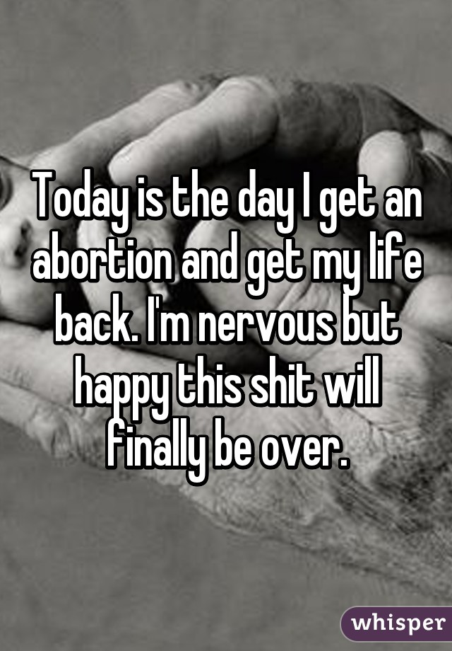 Today is the day I get an abortion and get my life back. I'm nervous but happy this shit will finally be over.