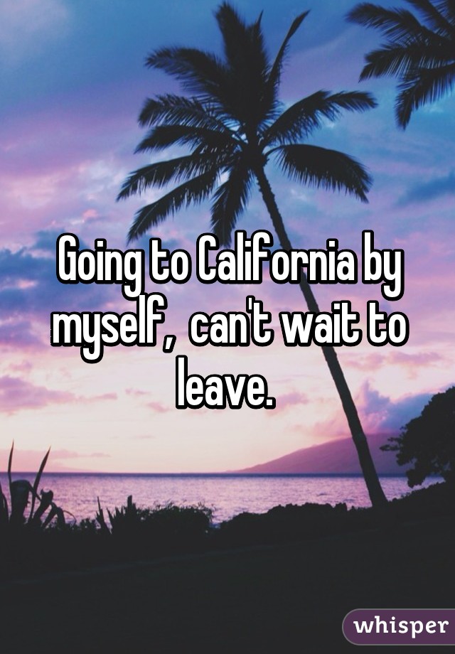 Going to California by myself,  can't wait to leave. 