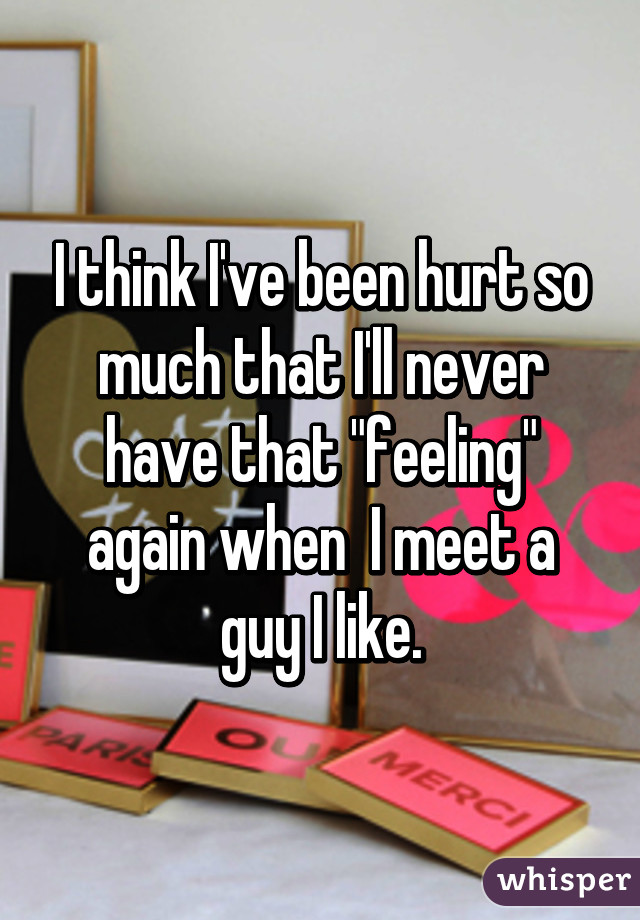 I think I've been hurt so much that I'll never have that "feeling" again when  I meet a guy I like.