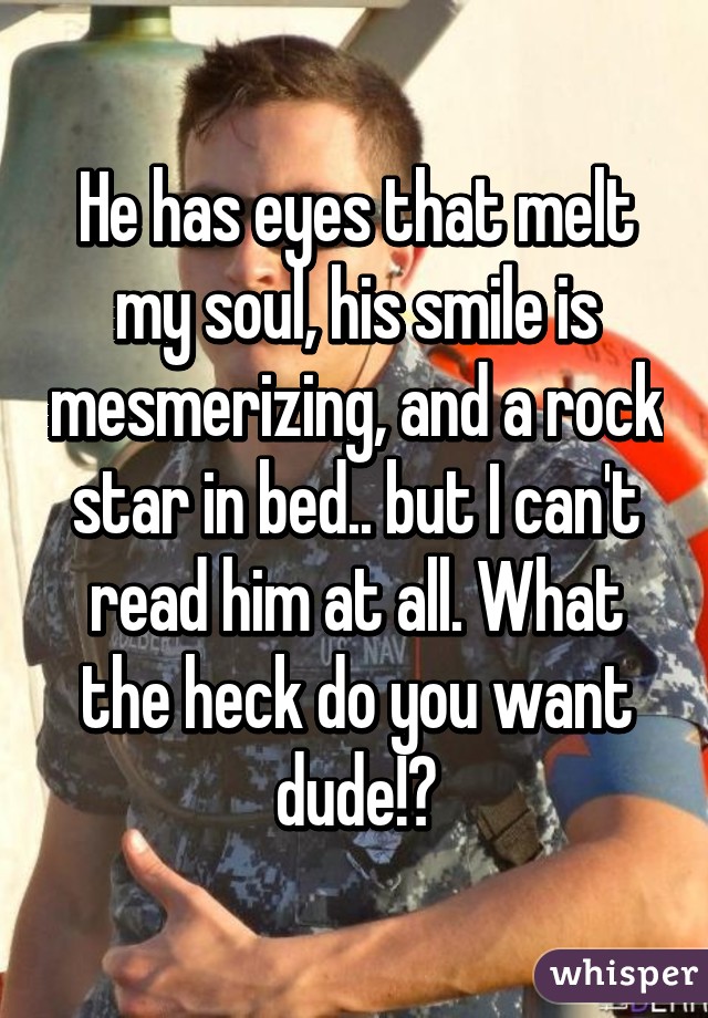 He has eyes that melt my soul, his smile is mesmerizing, and a rock star in bed.. but I can't read him at all. What the heck do you want dude!?