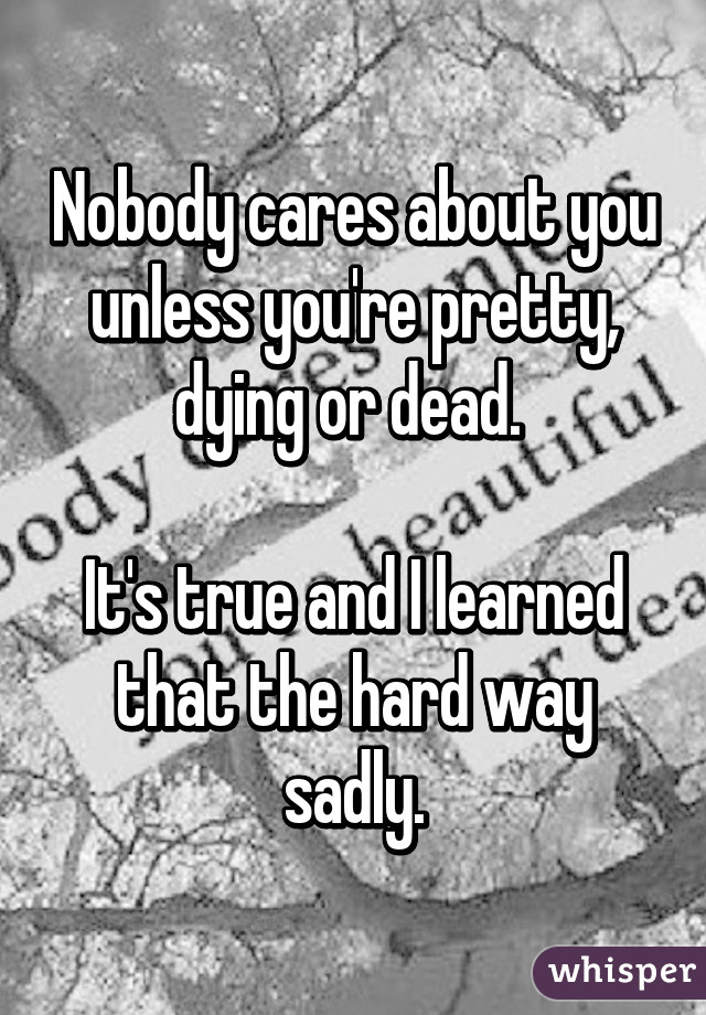 Nobody cares about you unless you're pretty, dying or dead. 

It's true and I learned that the hard way sadly.