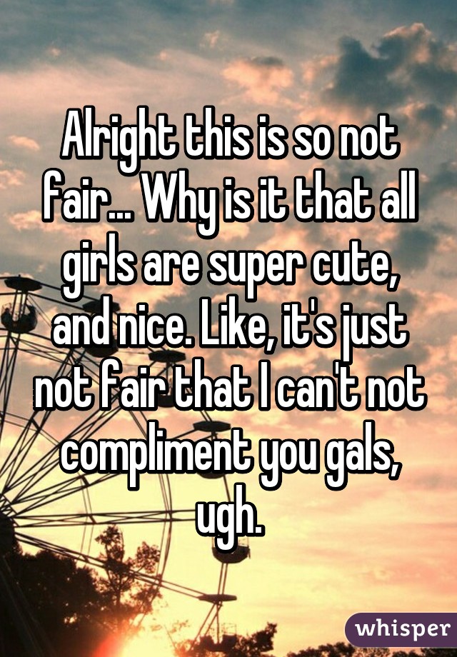 Alright this is so not fair... Why is it that all girls are super cute, and nice. Like, it's just not fair that I can't not compliment you gals, ugh.