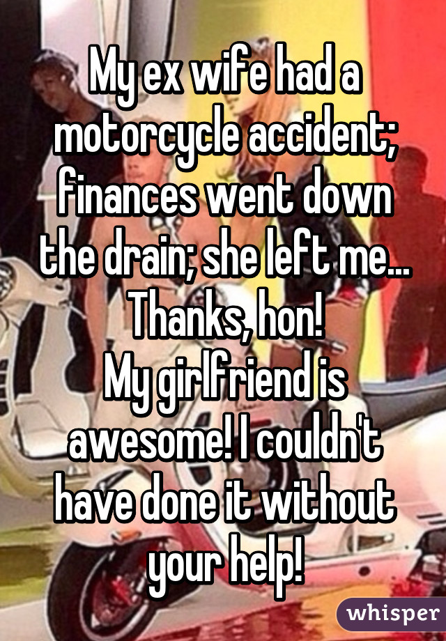 My ex wife had a motorcycle accident; finances went down the drain; she left me...
Thanks, hon!
My girlfriend is awesome! I couldn't have done it without your help!