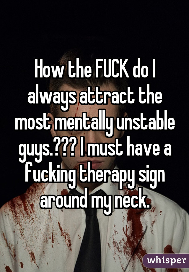 How the FUCK do I always attract the most mentally unstable guys.??? I must have a fucking therapy sign around my neck.