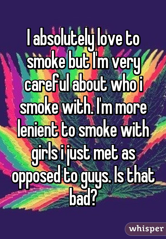 I absolutely love to smoke but I'm very careful about who i smoke with. I'm more lenient to smoke with girls i just met as opposed to guys. Is that bad?