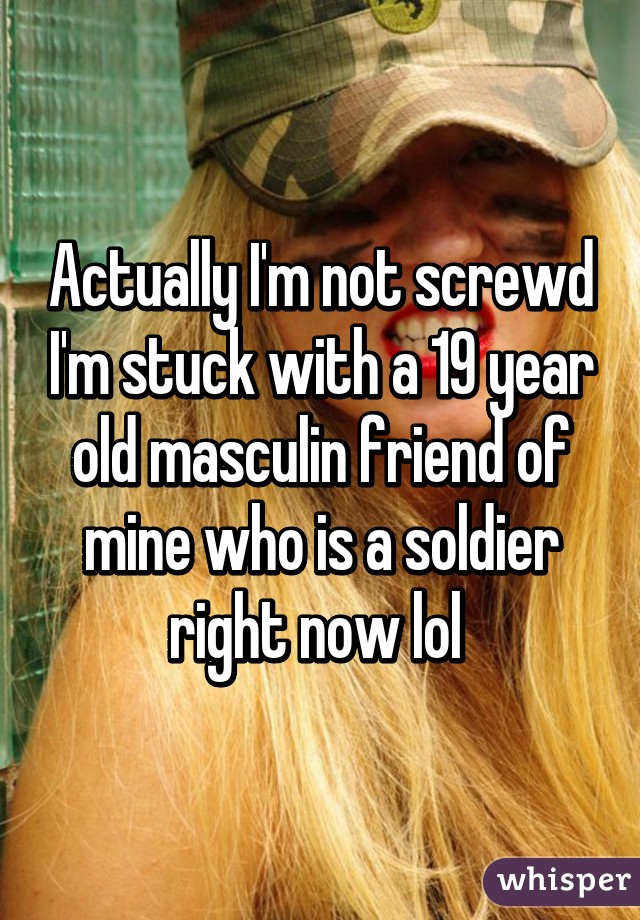 Actually I'm not screwd I'm stuck with a 19 year old masculin friend of mine who is a soldier right now lol 