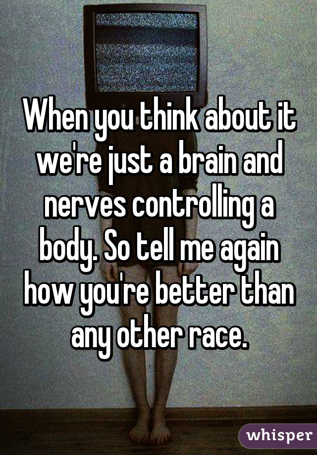 When you think about it we're just a brain and nerves controlling a body. So tell me again how you're better than any other race.