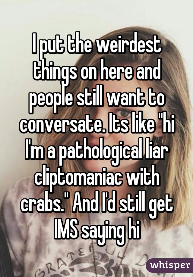 I put the weirdest things on here and people still want to conversate. Its like "hi I'm a pathological liar cliptomaniac with crabs." And I'd still get IMS saying hi