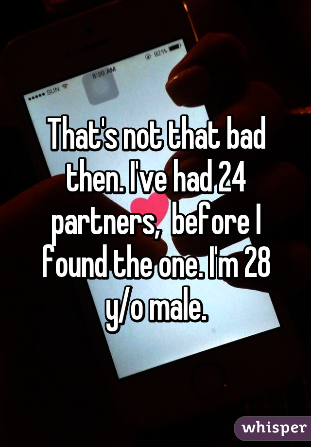 That's not that bad then. I've had 24 partners,  before I found the one. I'm 28 y/o male.