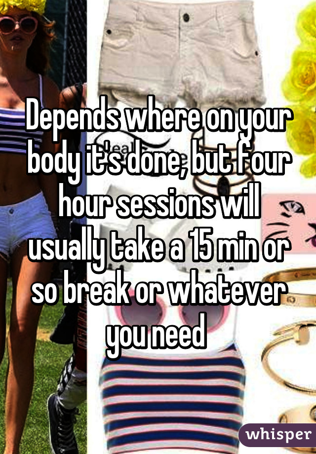 Depends where on your body it's done, but four hour sessions will usually take a 15 min or so break or whatever you need 