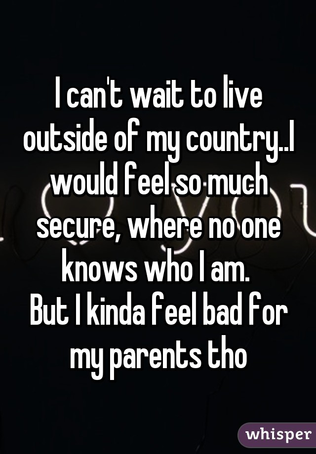 I can't wait to live outside of my country..I would feel so much secure, where no one knows who I am. 
But I kinda feel bad for my parents tho