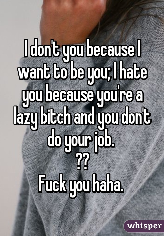 I don't you because I want to be you; I hate you because you're a lazy bitch and you don't do your job. 
😅😂
Fuck you haha. 