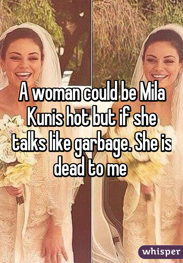 A woman could be Mila Kunis hot but if she talks like garbage. She is dead to me 