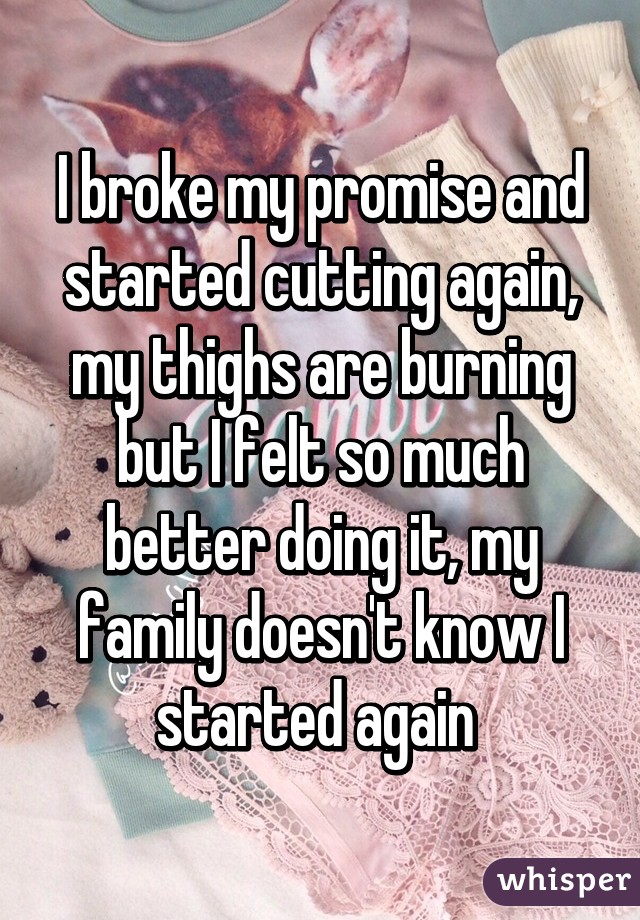 I broke my promise and started cutting again, my thighs are burning but I felt so much better doing it, my family doesn't know I started again 