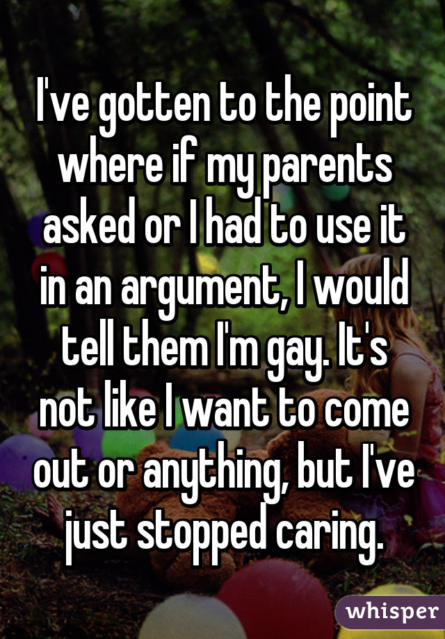 I've gotten to the point where if my parents asked or I had to use it in an argument, I would tell them I'm gay. It's not like I want to come out or anything, but I've just stopped caring.