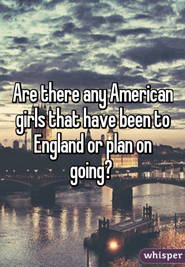 Are there any American girls that have been to England or plan on going? 