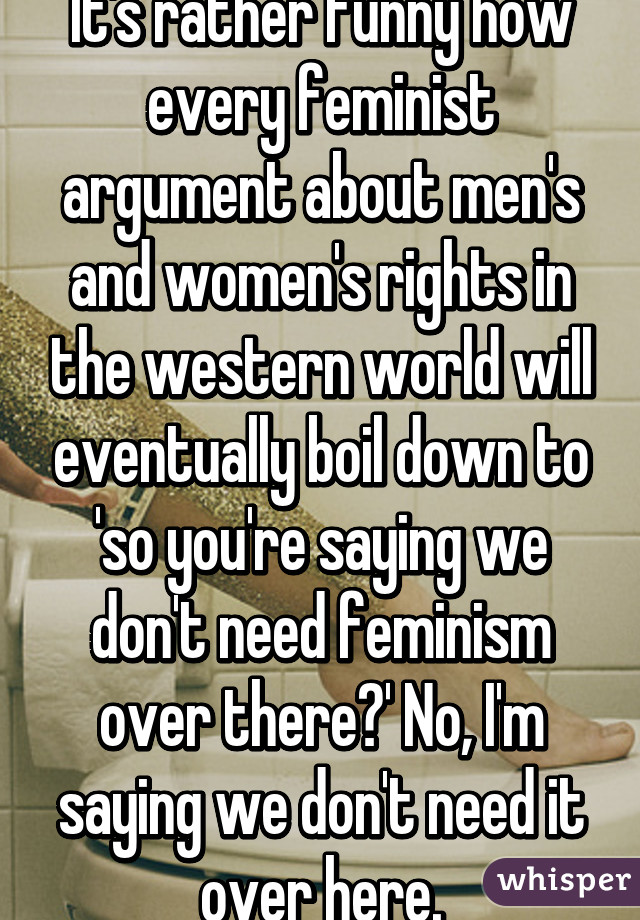 It's rather funny how every feminist argument about men's and women's rights in the western world will eventually boil down to 'so you're saying we don't need feminism over there?' No, I'm saying we don't need it over here.