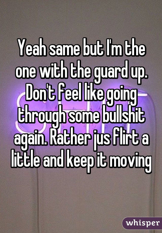 Yeah same but I'm the one with the guard up. Don't feel like going through some bullshit again. Rather jus flirt a little and keep it moving 