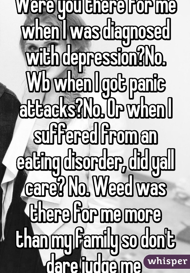Were you there for me when I was diagnosed with depression?No. Wb when I got panic attacks?No. Or when I suffered from an eating disorder, did yall care? No. Weed was there for me more than my family so don't dare judge me 