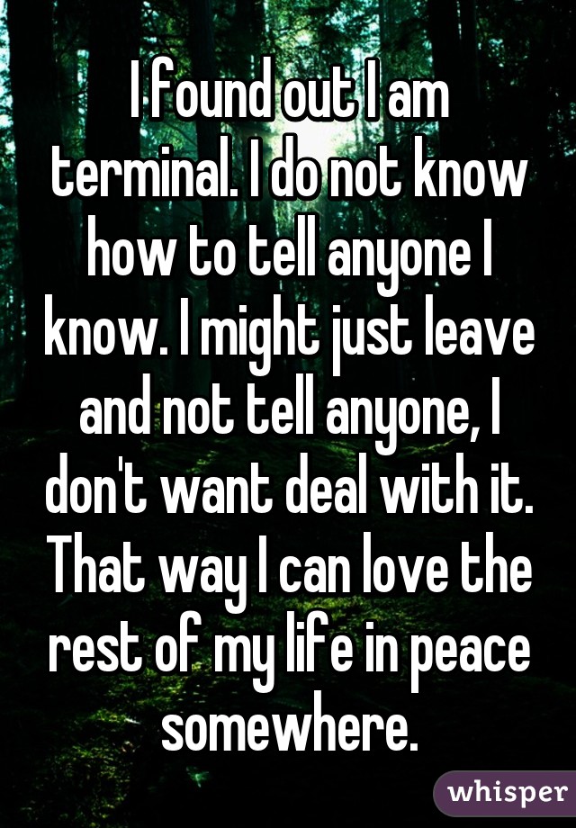 I found out I am terminal. I do not know how to tell anyone I know. I might just leave and not tell anyone, I don't want deal with it. That way I can love the rest of my life in peace somewhere.