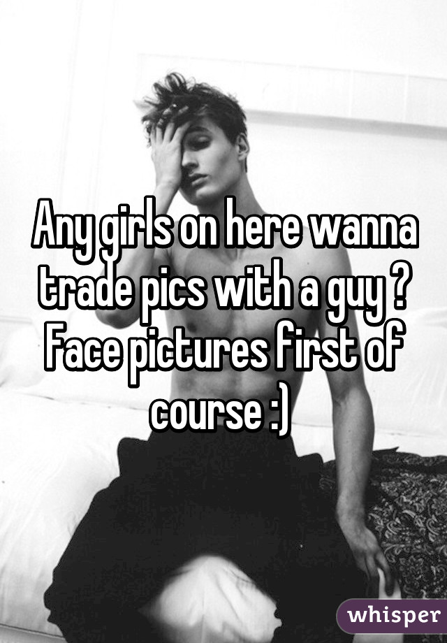 Any girls on here wanna trade pics with a guy ? Face pictures first of course :) 