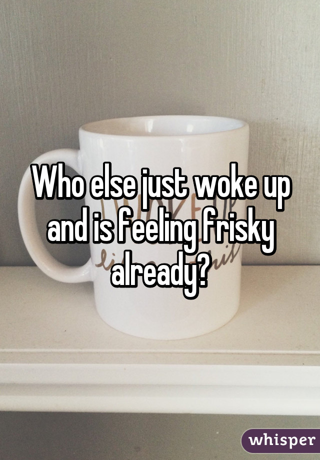 Who else just woke up and is feeling frisky already?