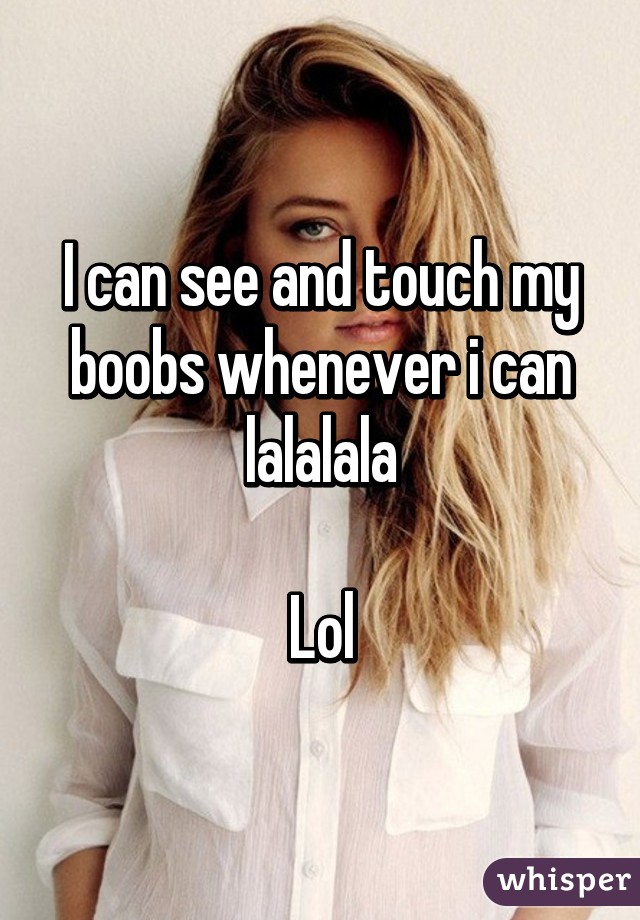 I can see and touch my boobs whenever i can lalalala

Lol